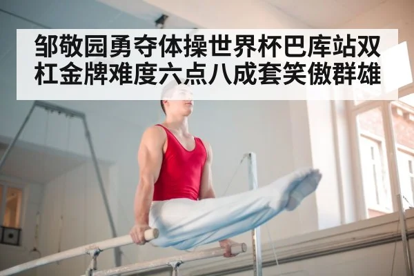 邹敬园勇夺体操世界杯巴库站双杠金牌难度六点八成套笑傲群雄